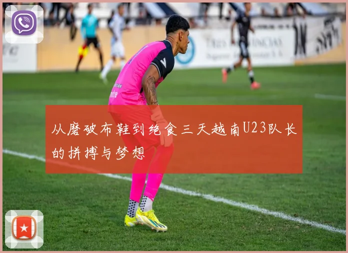 从磨破布鞋到绝食三天越南U23队长的拼搏与梦想