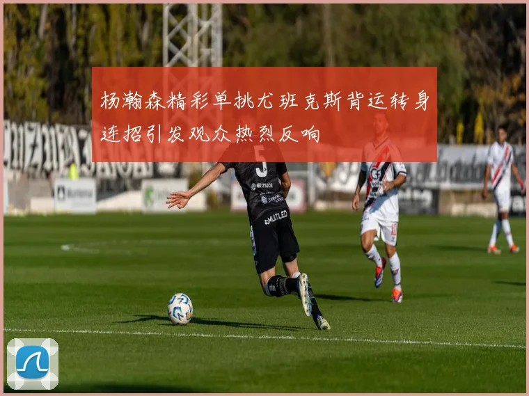 杨瀚森精彩单挑尤班克斯背运转身连招引发观众热烈反响