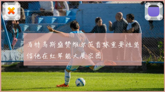 马特乌斯盛赞维尔茨首球重要性坚信他在红军能大展宏图