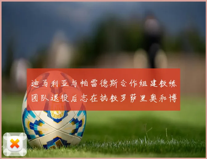 迪马利亚与帕雷德斯合作组建教练团队退役后志在执教罗萨里奥和博卡