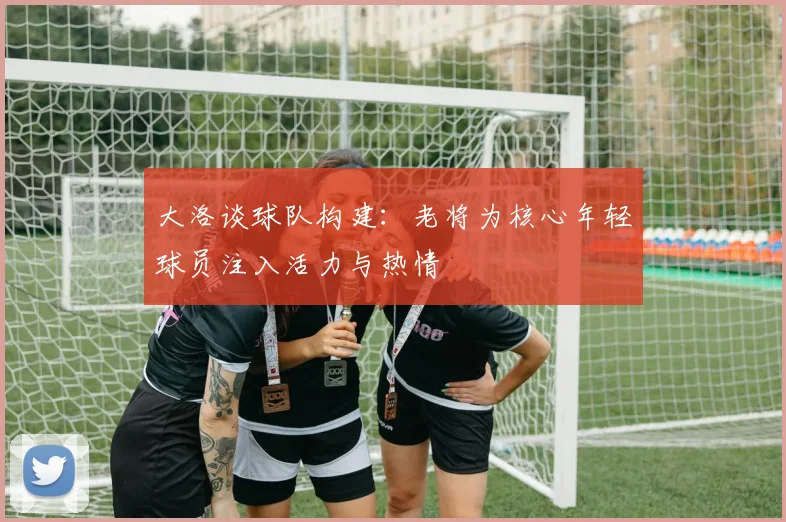 大洛谈球队构建：老将为核心年轻球员注入活力与热情