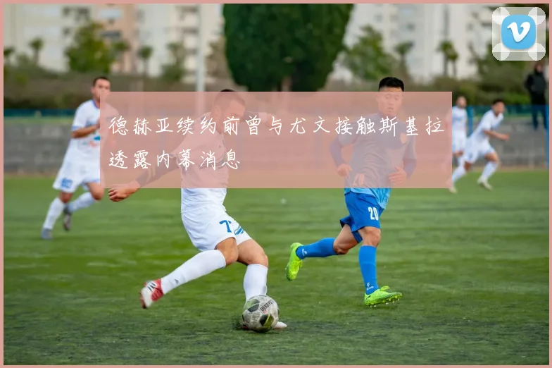 德赫亚续约前曾与尤文接触斯基拉透露内幕消息
