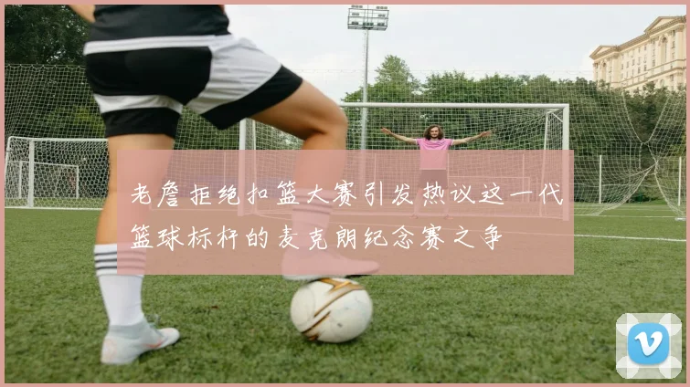 老詹拒绝扣篮大赛引发热议这一代篮球标杆的麦克朗纪念赛之争