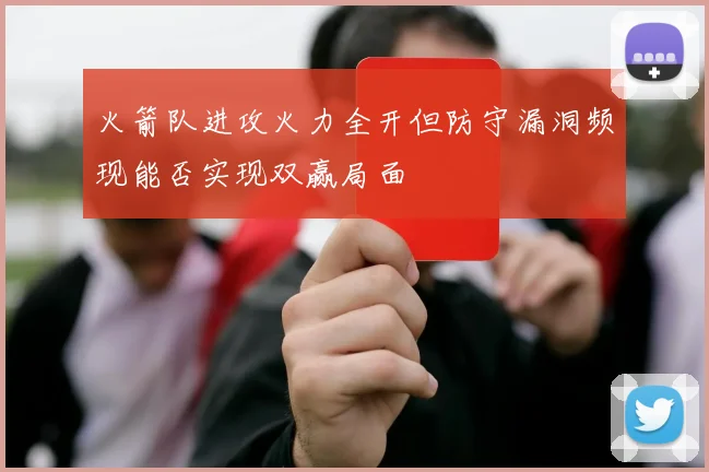 火箭队进攻火力全开但防守漏洞频现能否实现双赢局面