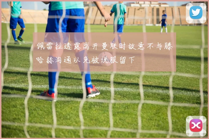 佩雷拉透露离开曼联时故意不与滕哈赫沟通以免被说服留下