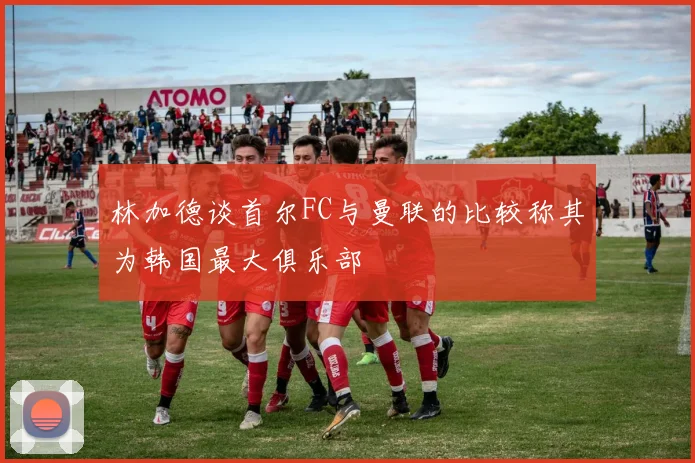 林加德谈首尔FC与曼联的比较称其为韩国最大俱乐部