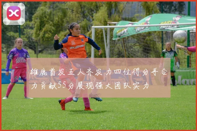 雄鹿首发五人齐发力四位得分手合力贡献55分展现强大团队实力