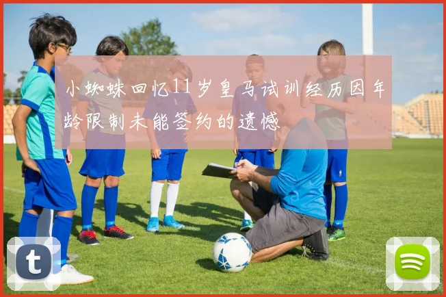 小蜘蛛回忆11岁皇马试训经历因年龄限制未能签约的遗憾