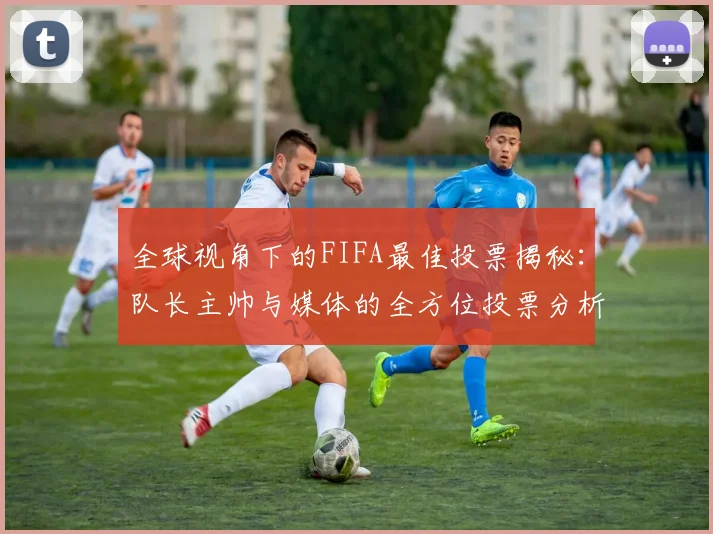 全球视角下的FIFA最佳投票揭秘：队长主帅与媒体的全方位投票分析