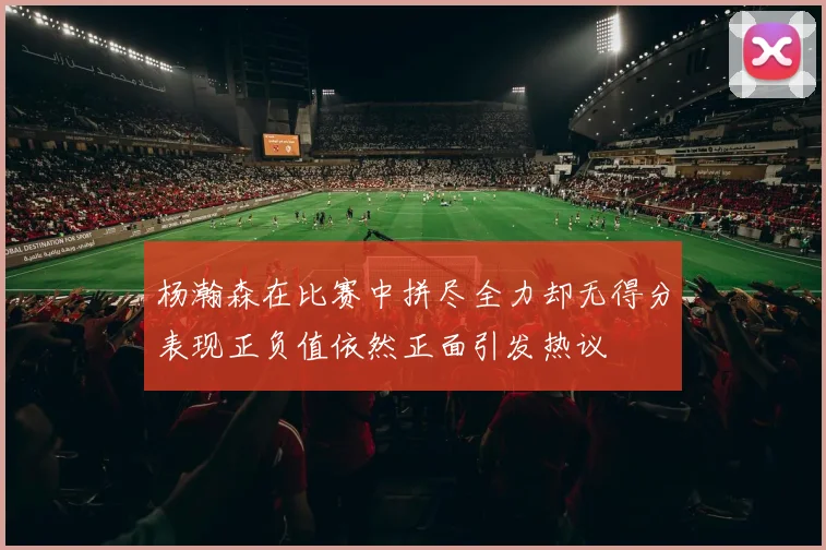 杨瀚森在比赛中拼尽全力却无得分表现正负值依然正面引发热议