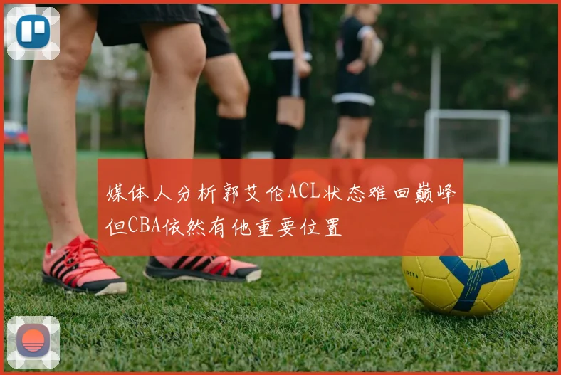 媒体人分析郭艾伦ACL状态难回巅峰但CBA依然有他重要位置