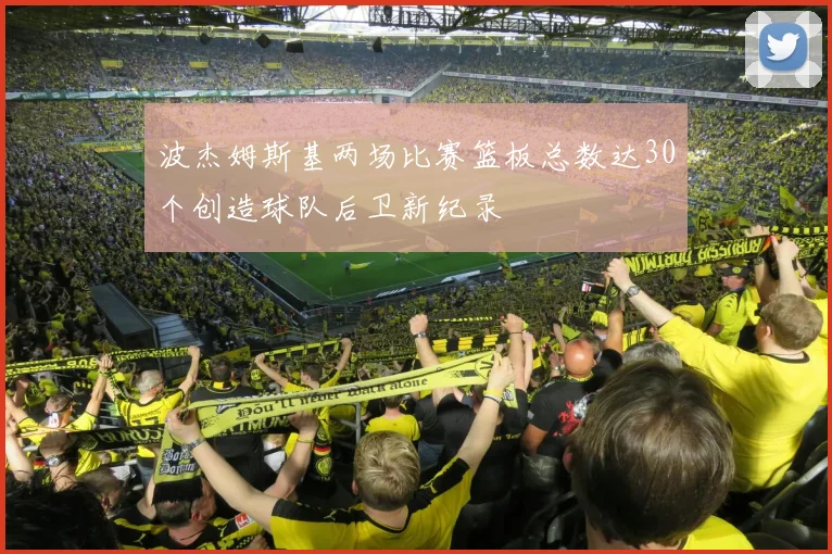 波杰姆斯基两场比赛篮板总数达30个创造球队后卫新纪录