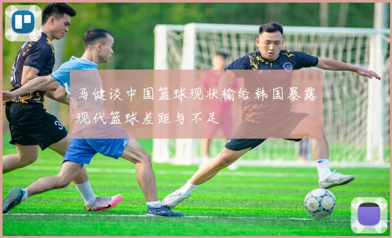 马健谈中国篮球现状输给韩国暴露现代篮球差距与不足