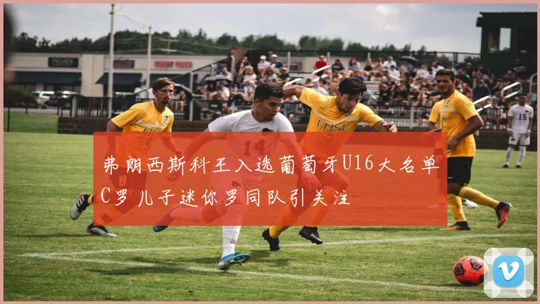弗朗西斯科王入选葡萄牙U16大名单C罗儿子迷你罗同队引关注