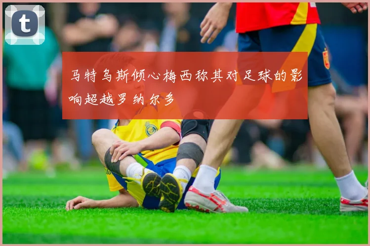马特乌斯倾心梅西称其对足球的影响超越罗纳尔多