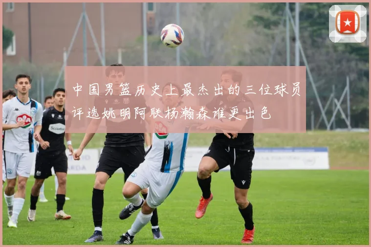 中国男篮历史上最杰出的三位球员评选姚明阿联杨瀚森谁更出色