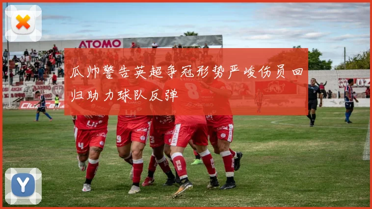 瓜帅警告英超争冠形势严峻伤员回归助力球队反弹