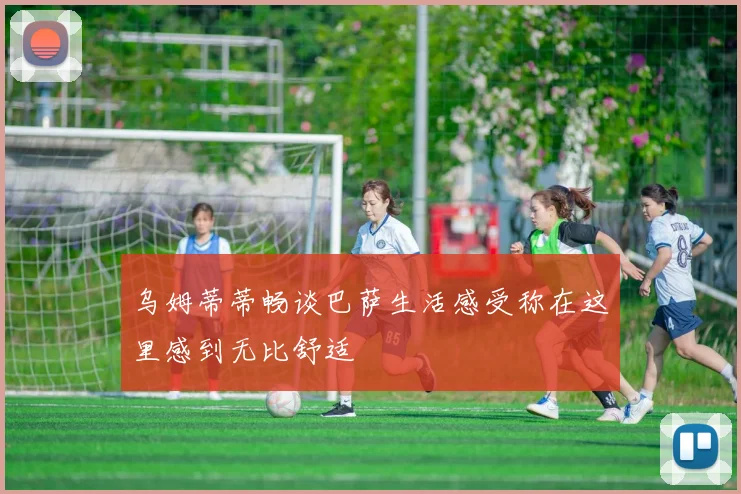 乌姆蒂蒂畅谈巴萨生活感受称在这里感到无比舒适