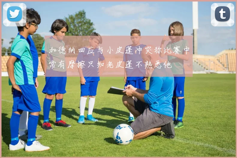 加德纳回应与小皮蓬冲突称比赛中常有摩擦只知老皮蓬不熟悉他