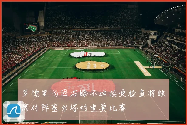 罗德里戈因右膝不适接受检查将缺席对阵塞尔塔的重要比赛