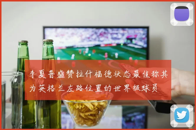 李夏普盛赞拉什福德状态最佳称其为英格兰左路位置的世界级球员